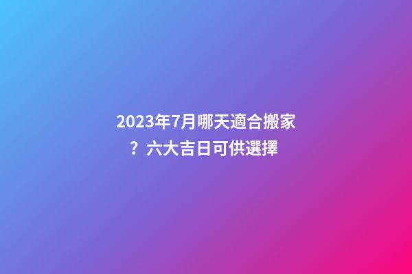 2023年7月哪天適合搬家？六大吉日可供選擇